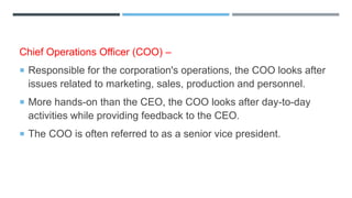 Chief Operations Officer (COO) –
 Responsible for the corporation's operations, the COO looks after
issues related to marketing, sales, production and personnel.
 More hands-on than the CEO, the COO looks after day-to-day
activities while providing feedback to the CEO.
 The COO is often referred to as a senior vice president.
 