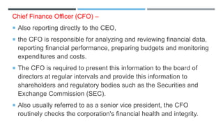 Chief Finance Officer (CFO) –
 Also reporting directly to the CEO,
 the CFO is responsible for analyzing and reviewing financial data,
reporting financial performance, preparing budgets and monitoring
expenditures and costs.
 The CFO is required to present this information to the board of
directors at regular intervals and provide this information to
shareholders and regulatory bodies such as the Securities and
Exchange Commission (SEC).
 Also usually referred to as a senior vice president, the CFO
routinely checks the corporation's financial health and integrity.
 