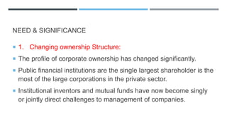 NEED & SIGNIFICANCE
 1. Changing ownership Structure:
 The profile of corporate ownership has changed significantly.
 Public financial institutions are the single largest shareholder is the
most of the large corporations in the private sector.
 Institutional inventors and mutual funds have now become singly
or jointly direct challenges to management of companies.
 