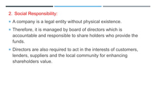 2. Social Responsibility:
 A company is a legal entity without physical existence.
 Therefore, it is managed by board of directors which is
accountable and responsible to share holders who provide the
funds.
 Directors are also required to act in the interests of customers,
lenders, suppliers and the local community for enhancing
shareholders value.
 
