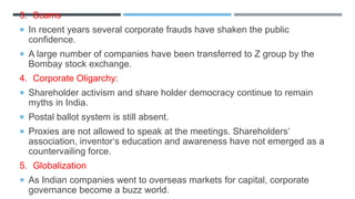 3. Scams
 In recent years several corporate frauds have shaken the public
confidence.
 A large number of companies have been transferred to Z group by the
Bombay stock exchange.
4. Corporate Oligarchy:
 Shareholder activism and share holder democracy continue to remain
myths in India.
 Postal ballot system is still absent.
 Proxies are not allowed to speak at the meetings. Shareholders‘
association, inventor‘s education and awareness have not emerged as a
countervailing force.
5. Globalization
 As Indian companies went to overseas markets for capital, corporate
governance become a buzz world.
 