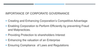 IMPORTANCE OF CORPORATE GOVERNANCE
 Creating and Enhancing Corporation’s Competitive Advantage
 Enabling Corporation to Perform Efficiently by preventing Fraud
and Malpractices.
 Providing Protection to shareholders Interest
 Enhancing the valuation of an Enterprise
 Ensuring Compliance of Laws and Regulations
 