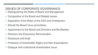 ISSUES OF CORPORATE GOVERNANCE
 Distinguishing the Roles of Board and Management
 Composition of the Board and Related issues
 Separation of the Roles of the CEO and Chairperson.
 Should the Board have committees.
 Appointment to the Board and Directors and Re-Election
 Directors and Executives Remuneration
 Disclosure and Audit
 Protection of shareholder Rights and their Expectations.
 Dialogue with institutional shareholders Issue
 