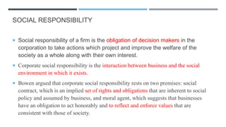 SOCIAL RESPONSIBILITY
 Social responsibility of a firm is the obligation of decision makers in the
corporation to take actions which project and improve the welfare of the
society as a whole along with their own interest.
 Corporate social responsibility is the interaction between business and the social
environment in which it exists.
 Bowen argued that corporate social responsibility rests on two premises: social
contract, which is an implied set of rights and obligations that are inherent to social
policy and assumed by business, and moral agent, which suggests that businesses
have an obligation to act honorably and to reflect and enforce values that are
consistent with those of society.
 