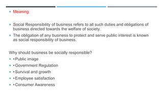  Meaning:
 Social Responsibility of business refers to all such duties and obligations of
business directed towards the welfare of society.
 The obligation of any business to protect and serve public interest is known
as social responsibility of business.
Why should business be socially responsible?
 •Public image
 •Government Regulation
 •Survival and growth
 •Employee satisfaction
 •Consumer Awareness
 