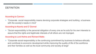 DEFINITION
According to Cannon:
 “Corporate social responsibility means devising corporate strategies and building a business
with the society’s needs in mind”
According to Koontz and O’ Donnel
 “Social responsibility is the personal obligation of every one as he acts for his own interests to
assure that the rights and legitimate interests of all others are not impinged.
According to Lord Holme and Richard Watts:
 “Corporate social responsibility is the continuing commitment by business to behave ethically
and contribute to economic development while improving the quality of life of the workforce
and their families as well as the local community and society at large”
 