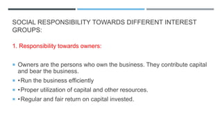 SOCIAL RESPONSIBILITY TOWARDS DIFFERENT INTEREST
GROUPS:
1. Responsibility towards owners:
 Owners are the persons who own the business. They contribute capital
and bear the business.
 •Run the business efficiently
 •Proper utilization of capital and other resources.
 •Regular and fair return on capital invested.
 