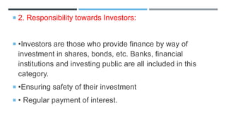  2. Responsibility towards Investors:
 •Investors are those who provide finance by way of
investment in shares, bonds, etc. Banks, financial
institutions and investing public are all included in this
category.
 •Ensuring safety of their investment
 • Regular payment of interest.
 