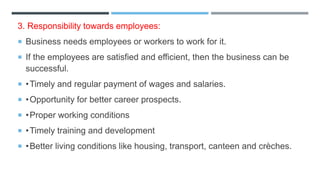 3. Responsibility towards employees:
 Business needs employees or workers to work for it.
 If the employees are satisfied and efficient, then the business can be
successful.
 •Timely and regular payment of wages and salaries.
 •Opportunity for better career prospects.
 •Proper working conditions
 •Timely training and development
 •Better living conditions like housing, transport, canteen and crèches.
 