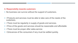 4. Responsibility towards customers:
 No business can survive without the support of customers.
 •Products and services must be able to take care of the needs of the
customers.
 •There must be regularity in supply of goods and services.
 •Price of the goods and services should be reasonable and affordable
 •There must be proper after sales-service
 •Grievances of the consumers if any must be settled quickly.
 
