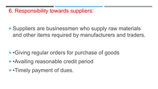 6. Responsibility towards suppliers:
 Suppliers are businessmen who supply raw materials
and other items required by manufacturers and traders.
 •Giving regular orders for purchase of goods
 •Availing reasonable credit period
 •Timely payment of dues.
 