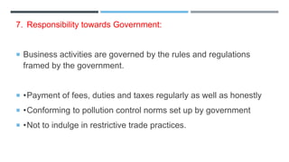 7. Responsibility towards Government:
 Business activities are governed by the rules and regulations
framed by the government.
 •Payment of fees, duties and taxes regularly as well as honestly
 •Conforming to pollution control norms set up by government
 •Not to indulge in restrictive trade practices.
 