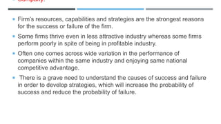  Company:
 Firm’s resources, capabilities and strategies are the strongest reasons
for the success or failure of the firm.
 Some firms thrive even in less attractive industry whereas some firms
perform poorly in spite of being in profitable industry.
 Often one comes across wide variation in the performance of
companies within the same industry and enjoying same national
competitive advantage.
 There is a grave need to understand the causes of success and failure
in order to develop strategies, which will increase the probability of
success and reduce the probability of failure.
 