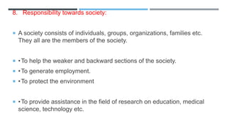 8. Responsibility towards society:
 A society consists of individuals, groups, organizations, families etc.
They all are the members of the society.
 •To help the weaker and backward sections of the society.
 •To generate employment.
 •To protect the environment
 •To provide assistance in the field of research on education, medical
science, technology etc.
 