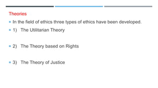 Theories
 In the field of ethics three types of ethics have been developed.
 1) The Utilitarian Theory
 2) The Theory based on Rights
 3) The Theory of Justice
 