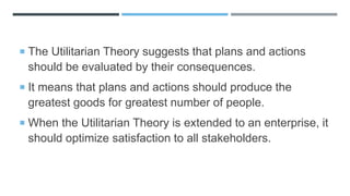 The Utilitarian Theory suggests that plans and actions
should be evaluated by their consequences.
 It means that plans and actions should produce the
greatest goods for greatest number of people.
 When the Utilitarian Theory is extended to an enterprise, it
should optimize satisfaction to all stakeholders.
 