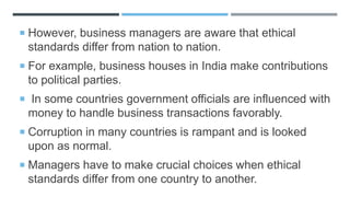  However, business managers are aware that ethical
standards differ from nation to nation.
 For example, business houses in India make contributions
to political parties.
 In some countries government officials are influenced with
money to handle business transactions favorably.
 Corruption in many countries is rampant and is looked
upon as normal.
 Managers have to make crucial choices when ethical
standards differ from one country to another.
 