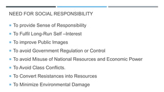 NEED FOR SOCIAL RESPONSIBILITY
 To provide Sense of Responsibility
 To Fulfil Long-Run Self –Interest
 To improve Public Images
 To avoid Government Regulation or Control
 To avoid Misuse of National Resources and Economic Power
 To Avoid Class Conflicts.
 To Convert Resistances into Resources
 To Minimize Environmental Damage
 