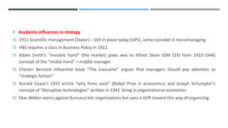  Academic influences in strategy
 1911 Scientific management (Taylor) – Still in place today (UPS), some consider it micromanaging
 HBS requires a class in Business Policy in 1912
 Adam Smith’s “invisible hand” (the market) gives way to Alfred Sloan (GM CEO from 1923-1946)
concept of the “visible hand”—middle manager
 Chester Bernard influential book “The Executive” argues that managers should pay attention to
“strategic factors”
 Ronald Coase’s 1937 article “why firms exist” (Nobel Prize in economics) and Joseph Schumpter’s
concept of “disruptive technologies” written in 1942 bring in organizational economics
 Max Weber warns against bureaucratic organizations but sees a shift toward this way of organizing
 