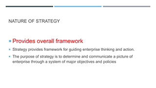 NATURE OF STRATEGY
 Provides overall framework
 Strategy provides framework for guiding enterprise thinking and action.
 The purpose of strategy is to determine and communicate a picture of
enterprise through a system of major objectives and policies
 