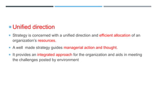  Unified direction
 Strategy is concerned with a unified direction and efficient allocation of an
organization’s resources.
 A well made strategy guides managerial action and thought.
 It provides an integrated approach for the organization and aids in meeting
the challenges posted by environment
 