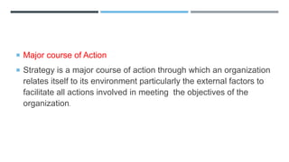  Major course of Action
 Strategy is a major course of action through which an organization
relates itself to its environment particularly the external factors to
facilitate all actions involved in meeting the objectives of the
organization.
 