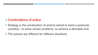  Combinations of action
 Strategy is the combination of actions aimed to meet a particular
condition , to solve certain problems to achieve a desirable end.
 The actions are different for different situations.
 