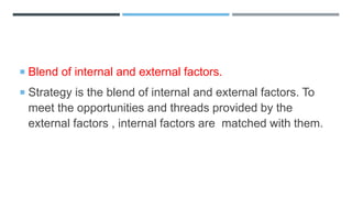  Blend of internal and external factors.
 Strategy is the blend of internal and external factors. To
meet the opportunities and threads provided by the
external factors , internal factors are matched with them.
 
