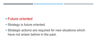  Future oriented
 Strategy is future oriented.
 Strategic actions are required for new situations which
have not arisen before in the past.
 