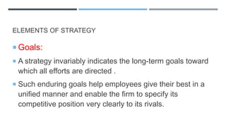 ELEMENTS OF STRATEGY
 Goals:
 A strategy invariably indicates the long-term goals toward
which all efforts are directed .
 Such enduring goals help employees give their best in a
unified manner and enable the firm to specify its
competitive position very clearly to its rivals.
 