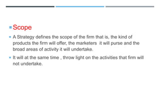 Scope
 A Strategy defines the scope of the firm that is, the kind of
products the firm will offer, the marketers it will purse and the
broad areas of activity it will undertake.
 It will at the same time , throw light on the activities that firm will
not undertake.
 