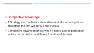  Competitive Advantage :
 A Strategy also contains a clear statement of what competitive
advantage the firm will pursue and sustain.
 Competitive advantage arises when a firm is able to perform an
activity that is distinct or different from that of its rivals.
 