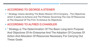  ACCORDING TO GEORGE A.STEINER
 “ Strategy means deciding The Basic Mission Of A Company , The Objectives
which It seeks to Achieve and The Policies Governing The Use Of Resources
at The Disposal Of The Firm To Achieve Its Objectives.
 ACCORDING TO ALFRED D.CHANDLER
 “ Strategy is The Determination Of The Basic Long-term Purpose
And Objectives Of An Enterprise And The Adoption Of Courses Of
Action And Allocation Of Resources Necessary For Carrying Out
These Goals
 