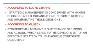  ACCORDING TO LLOYD L.BYARS
 “ STRATEGIC MANAGEMENT IS CONCERNED WITH MAKING
DECISIONS ABOUT ORGANIZATIONS FUTURE DIRECTION
AND IMPLEMENTING THOSE DECISIONS”.
 ACCORDING TO GLUECK
 STRATEGIC MANAGEMENT IS “A STREAM OF DECISIONS
AND ACTIONS, WHICH LEADS TO THE DEVELOPMENT OF AN
EFFECTIVE STRATEGY TO HELP ACHIEVE CORPORATE
OBJECTIVES”
 