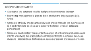 CORPORATE STRATEGY
 Strategy at the corporate level is designated as corporate strategy.
 It is the top management’s plan to direct and run the organizations as a
whole
 Corporate strategy sheds light on how one should manage the business one
is in and intends to be in so as to achieve the target levels of corporate
performance
 Corporate level strategy represents the pattern of entrepreneurial actions and
intents underlying the organization’s strategic interests in different business ,
divisions , product lines, technologies, customer groups and customer needs
 