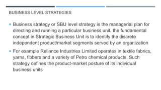BUSINESS LEVEL STRATEGIES
 Business strategy or SBU level strategy is the managerial plan for
directing and running a particular business unit, the fundamental
concept in Strategic Business Unit is to identify the discrete
independent product/market segments served by an organization
 For example Reliance Industries Limited operates in textile fabrics,
yarns, fibbers and a variety of Petro chemical products. Such
strategy defines the product-market posture of its individual
business units
 