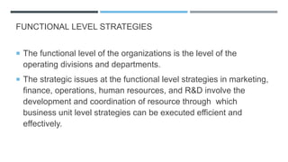 FUNCTIONAL LEVEL STRATEGIES
 The functional level of the organizations is the level of the
operating divisions and departments.
 The strategic issues at the functional level strategies in marketing,
finance, operations, human resources, and R&D involve the
development and coordination of resource through which
business unit level strategies can be executed efficient and
effectively.
 