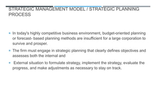 STRATEGIC MANAGEMENT MODEL / STRATEGIC PLANNING
PROCESS
 In today's highly competitive business environment, budget-oriented planning
or forecast- based planning methods are insufficient for a large corporation to
survive and prosper.
 The firm must engage in strategic planning that clearly defines objectives and
assesses both the internal and
 External situation to formulate strategy, implement the strategy, evaluate the
progress, and make adjustments as necessary to stay on track.
 
