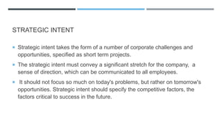 STRATEGIC INTENT
 Strategic intent takes the form of a number of corporate challenges and
opportunities, specified as short term projects.
 The strategic intent must convey a significant stretch for the company, a
sense of direction, which can be communicated to all employees.
 It should not focus so much on today's problems, but rather on tomorrow's
opportunities. Strategic intent should specify the competitive factors, the
factors critical to success in the future.
 