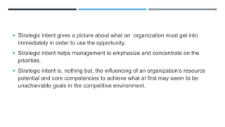 Strategic intent gives a picture about what an organization must get into
immediately in order to use the opportunity.
 Strategic intent helps management to emphasize and concentrate on the
priorities.
 Strategic intent is, nothing but, the influencing of an organization‘s resource
potential and core competencies to achieve what at first may seem to be
unachievable goals in the competitive environment.
 