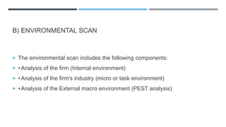 B) ENVIRONMENTAL SCAN
 The environmental scan includes the following components:
 •Analysis of the firm (Internal environment)
 •Analysis of the firm's industry (micro or task environment)
 •Analysis of the External macro environment (PEST analysis)
 