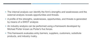  The internal analysis can identify the firm's strengths and weaknesses and the
external analysis reveals opportunities and threats.
 A profile of the strengths, weaknesses, opportunities, and threats is generated
by means of a SWOT analysis
 An industry analysis can be performed using a framework developed by
Michael Porter known as Porter's five forces.
 This framework evaluates entry barriers, suppliers, customers, substitute
products, and industry rivalry.
 