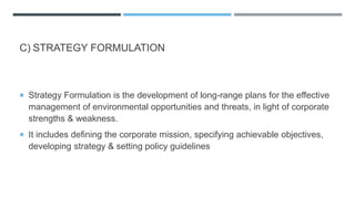 C) STRATEGY FORMULATION
 Strategy Formulation is the development of long-range plans for the effective
management of environmental opportunities and threats, in light of corporate
strengths & weakness.
 It includes defining the corporate mission, specifying achievable objectives,
developing strategy & setting policy guidelines
 