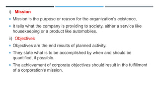 i) Mission
 Mission is the purpose or reason for the organization‘s existence.
 It tells what the company is providing to society, either a service like
housekeeping or a product like automobiles.
ii) Objectives
 Objectives are the end results of planned activity.
 They state what is to be accomplished by when and should be
quantified, if possible.
 The achievement of corporate objectives should result in the fulfillment
of a corporation‘s mission.
 