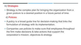 iii) Strategies
 Strategy is the complex plan for bringing the organization from a
given posture to a desired position in a future period of time.
d) Policies
 A policy is a broad guide line for decision-making that links the
formulation of strategy with its implementation.
 Companies use policies to make sure that employees throughout
the firm make decisions & take actions that support the
corporation‘s mission, objectives & strategy.
 