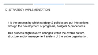 D) STRATEGY IMPLEMENTATION
It is the process by which strategy & policies are put into actions
through the development of programs, budgets & procedures.
This process might involve changes within the overall culture,
structure and/or management system of the entire organization.
 