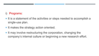 i) Programs:
 It is a statement of the activities or steps needed to accomplish a
single-use plan.
 It makes the strategy action oriented.
 It may involve restructuring the corporation, changing the
company‘s internal culture or beginning a new research effort.
 