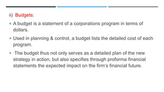 ii) Budgets:
 A budget is a statement of a corporations program in terms of
dollars.
 Used in planning & control, a budget lists the detailed cost of each
program.
 The budget thus not only serves as a detailed plan of the new
strategy in action, but also specifies through proforma financial
statements the expected impact on the firm‘s financial future.
 