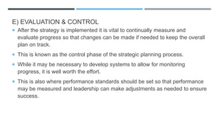 E) EVALUATION & CONTROL
 After the strategy is implemented it is vital to continually measure and
evaluate progress so that changes can be made if needed to keep the overall
plan on track.
 This is known as the control phase of the strategic planning process.
 While it may be necessary to develop systems to allow for monitoring
progress, it is well worth the effort.
 This is also where performance standards should be set so that performance
may be measured and leadership can make adjustments as needed to ensure
success.
 