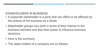 STAKEHOLDERS IN BUSINESS
 A corporate stakeholder is a party that can affect or be affected by
the actions of the business as a whole.
 Stakeholder groups vary both in terms of their interest in the
business activities and also their power to influence business
decisions.
 Here is the summary:
 The stake holders of a company are as follows;
 